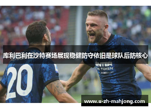 库利巴利在沙特赛场展现稳健防守依旧是球队后防核心