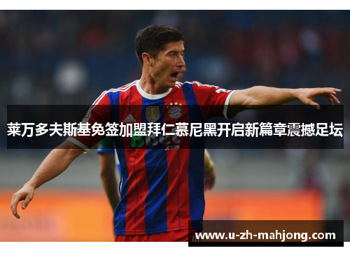 莱万多夫斯基免签加盟拜仁慕尼黑开启新篇章震撼足坛