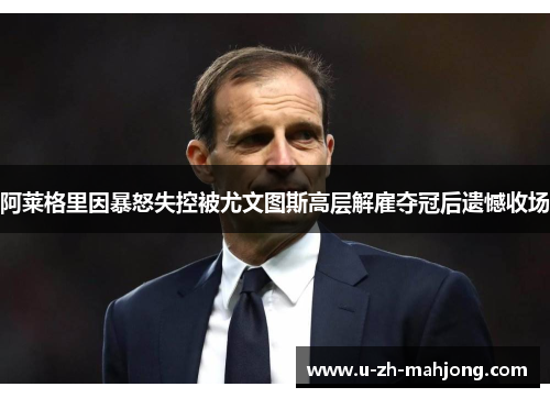 阿莱格里因暴怒失控被尤文图斯高层解雇夺冠后遗憾收场