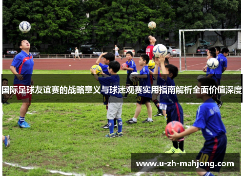 国际足球友谊赛的战略意义与球迷观赛实用指南解析全面价值深度