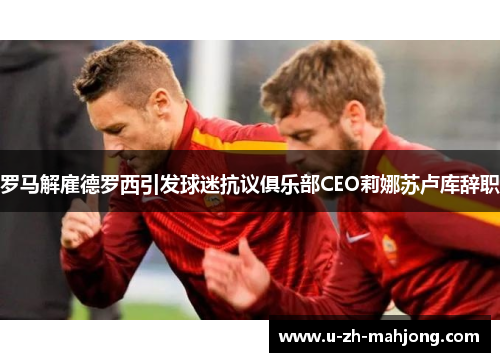 罗马解雇德罗西引发球迷抗议俱乐部CEO莉娜苏卢库辞职